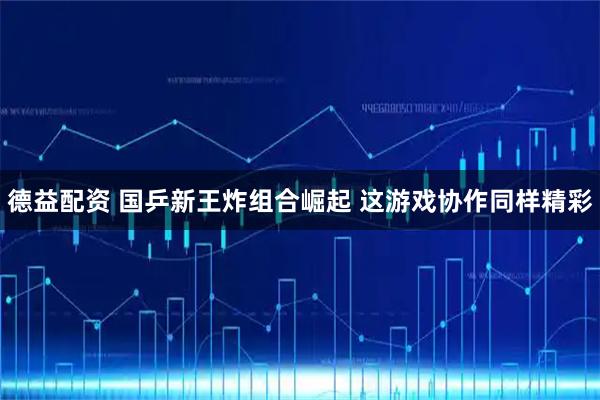 德益配资 国乒新王炸组合崛起 这游戏协作同样精彩
