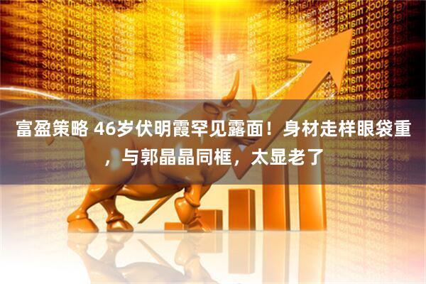 富盈策略 46岁伏明霞罕见露面！身材走样眼袋重，与郭晶晶同框，太显老了