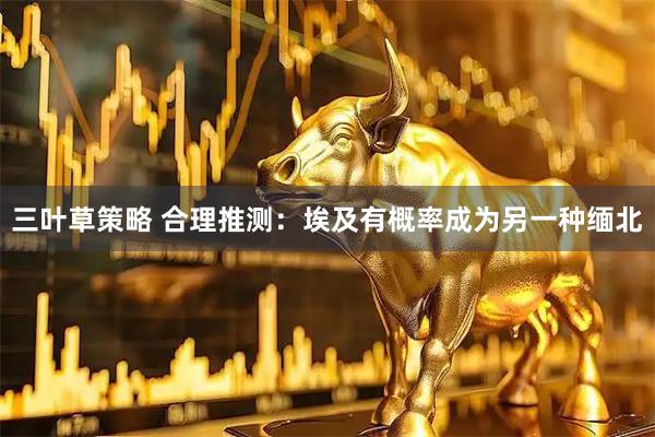 三叶草策略 合理推测：埃及有概率成为另一种缅北