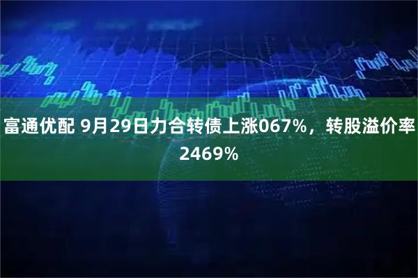 富通优配 9月29日力合转债上涨067%，转股溢价率2469%