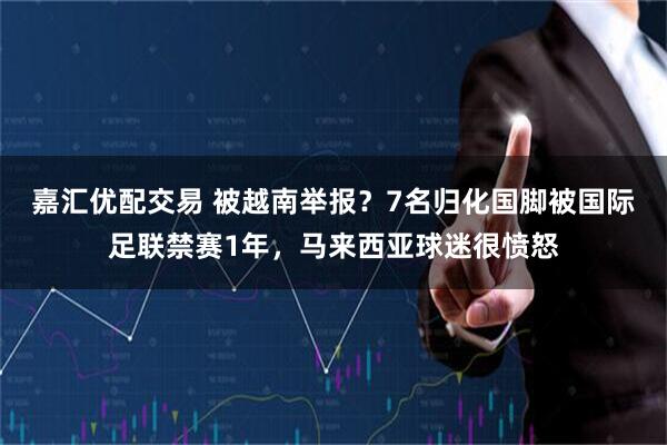 嘉汇优配交易 被越南举报？7名归化国脚被国际足联禁赛1年，马来西亚球迷很愤怒
