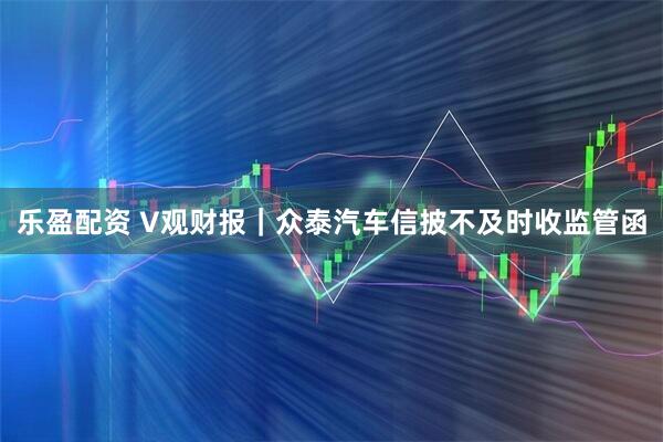 乐盈配资 V观财报｜众泰汽车信披不及时收监管函