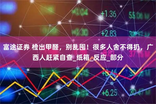 富途证券 检出甲醛，别乱囤！很多人舍不得扔，广西人赶紧自查_纸箱_反应_部分