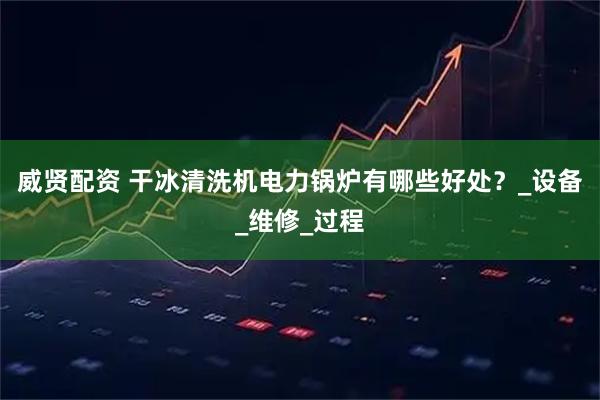 威贤配资 干冰清洗机电力锅炉有哪些好处?_设备_维修_过程